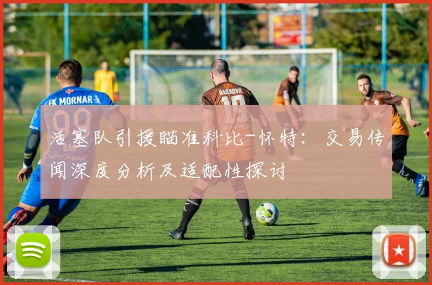 活塞队引援瞄准科比-怀特：交易传闻深度分析及适配性探讨