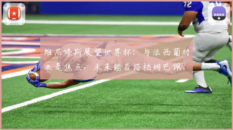维尼修斯展望世界杯：与法西葡对决是焦点，未来能否搭档姆巴佩？
