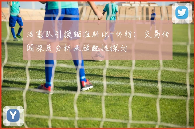 活塞队引援瞄准科比-怀特:交易传闻深度分析及适配性探讨