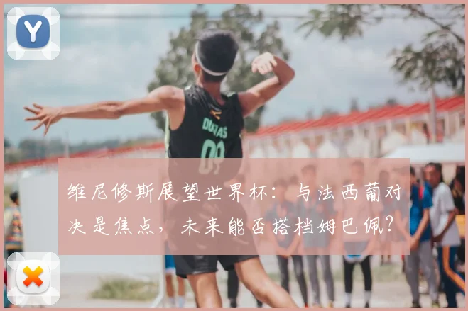 维尼修斯展望世界杯：与法西葡对决是焦点，未来能否搭档姆巴佩？