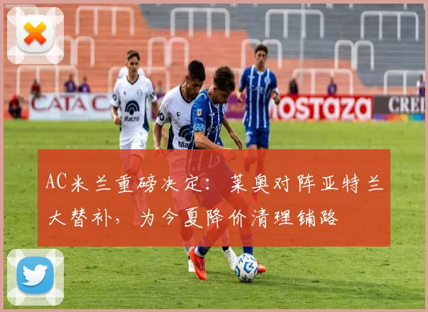 AC米兰重磅决定：莱奥对阵亚特兰大替补，为今夏降价清理铺路